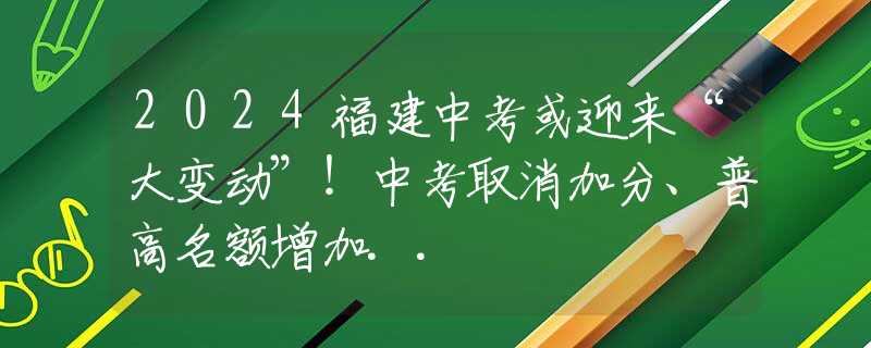 2024福建中考或迎來“大變動”！中考取消加分、普高名額增加..