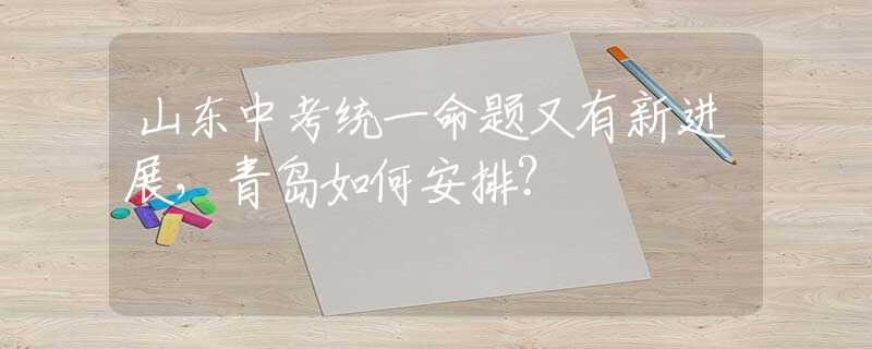 山東中考統(tǒng)一命題又有新進展，青島如何安排？