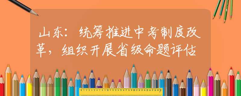 山東：統(tǒng)籌推進中考制度改革，組織開展省級命題評估