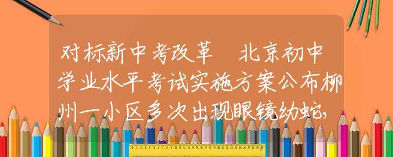 對標新中考改革 北京初中學業(yè)水平考試實施方案公布柳州一小區(qū)多次出現(xiàn)眼鏡幼蛇，大蛇蹤跡成謎，居民心生憂慮：莫非已成蛇窩？