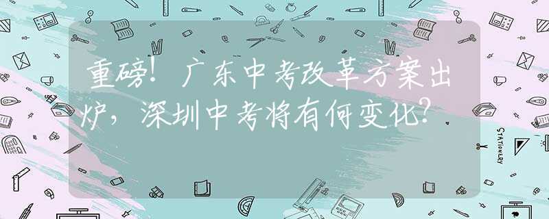 重磅！廣東中考改革方案出爐，深圳中考將有何變化？