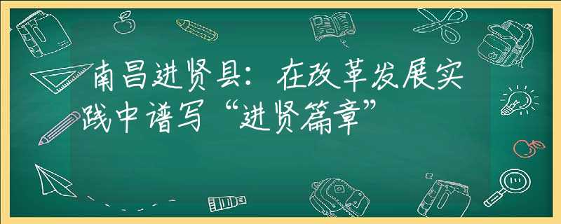 南昌進(jìn)賢縣：在改革發(fā)展實(shí)踐中譜寫“進(jìn)賢篇章”