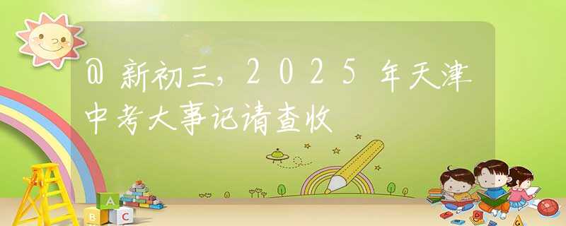 @新初三，2025年天津中考大事記請查收