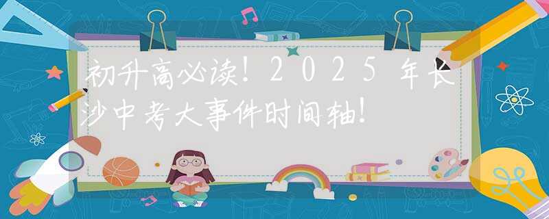 初升高必讀！2025年長(zhǎng)沙中考大事件時(shí)間軸！