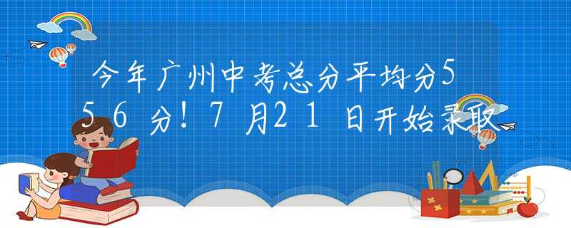 今年廣州中考總分平均分556分！7月21日開始錄取