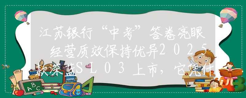 江蘇銀行“中考”答卷亮眼 經(jīng)營質(zhì)效保持優(yōu)異2025款深藍SL03上市，它憑什么是年輕人的第一臺運動轎跑？