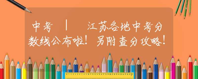 中考 | 江蘇各地中考分數(shù)線公布啦！另附查分攻略！