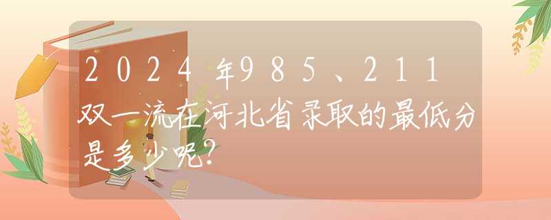 2024年985、211雙一流在河北省錄取的最低分是多少呢？