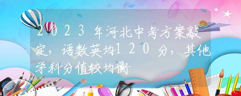 2023年河北中考方案敲定，語(yǔ)數(shù)英均120分，其他學(xué)科分值較均衡