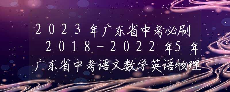 2023年廣東省中考必刷 2018-2022年5年廣東省中考語(yǔ)文數(shù)學(xué)英語(yǔ)物理化學(xué)政治歷史真題試卷及答案匯總
