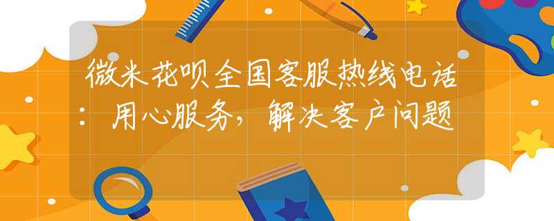 微米花唄全國客服熱線電話：用心服務(wù)，解決客戶問題