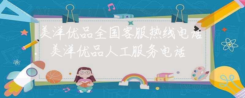 美洋優(yōu)品全國客服熱線電話.美洋優(yōu)品人工服務(wù)電話