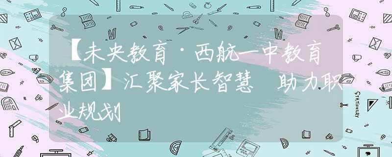 【未央教育·西航一中教育集團(tuán)】匯聚家長(zhǎng)智慧 助力職業(yè)規(guī)劃