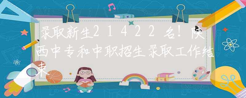 錄取新生21422名！陜西中專和中職招生錄取工作結(jié)束