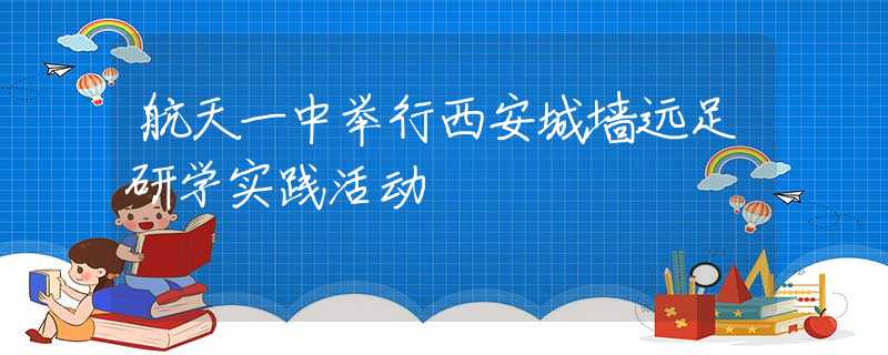 航天一中舉行西安城墻遠(yuǎn)足研學(xué)實(shí)踐活動(dòng)