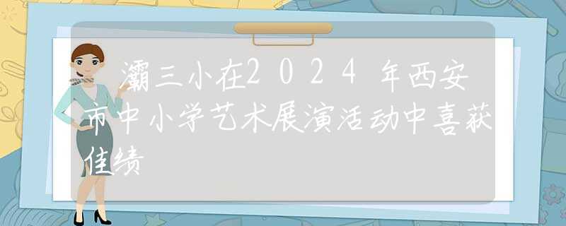 浐灞三小在2024年西安市中小學(xué)藝術(shù)展演活動中喜獲佳績