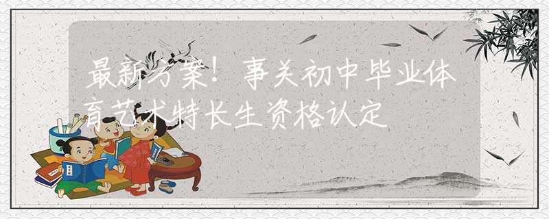 最新方案！事關(guān)初中畢業(yè)體育藝術(shù)特長(zhǎng)生資格認(rèn)定