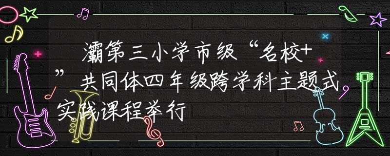浐灞第三小學(xué)市級(jí)“名校+”共同體四年級(jí)跨學(xué)科主題式實(shí)踐課程舉行