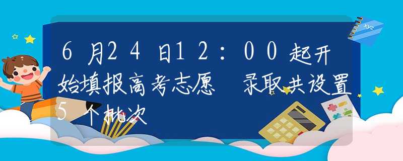 6月24日12:00起開始填報高考志愿 錄取共設(shè)置5個批次