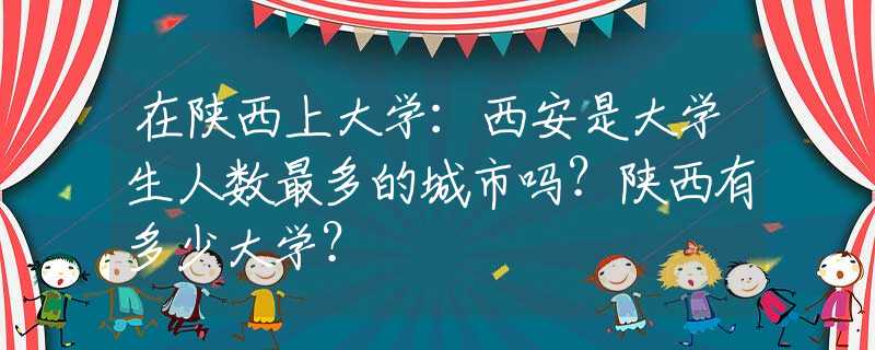 在陜西上大學(xué)：西安是大學(xué)生人數(shù)最多的城市嗎？陜西有多少大學(xué)？