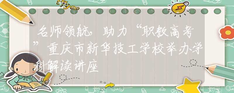 名師領(lǐng)航，助力“職教高考”重慶市新華技工學(xué)校舉辦學(xué)科解讀講座