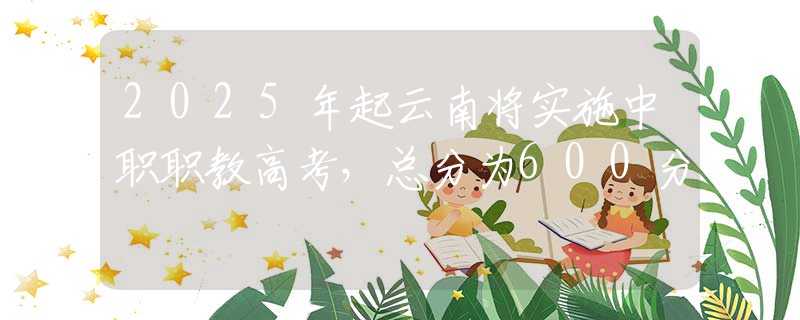 2025年起云南將實施中職職教高考，總分為600分
