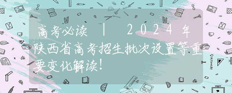 高考必讀 | 2024年陜西省高考招生批次設(shè)置等重要變化解讀！