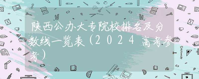 陜西公辦大專院校排名及分?jǐn)?shù)線一覽表（2024高考參考）