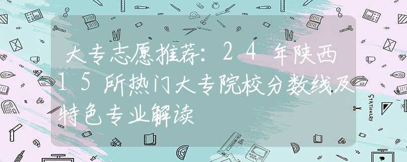 大專志愿推薦：24年陜西15所熱門大專院校分?jǐn)?shù)線及特色專業(yè)解讀