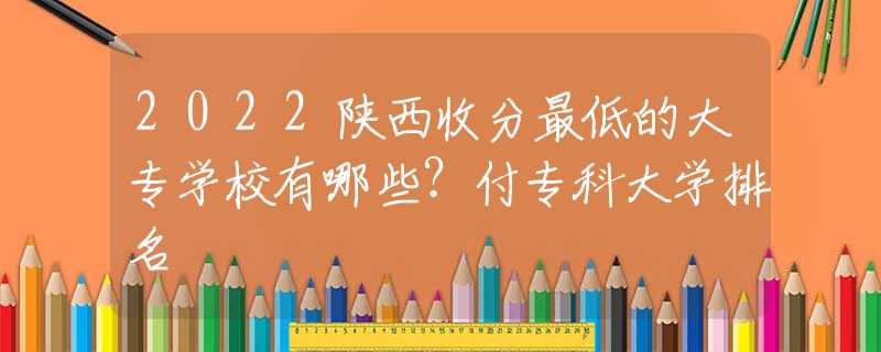 2022陜西收分最低的大專學(xué)校有哪些？付?？拼髮W(xué)排名
