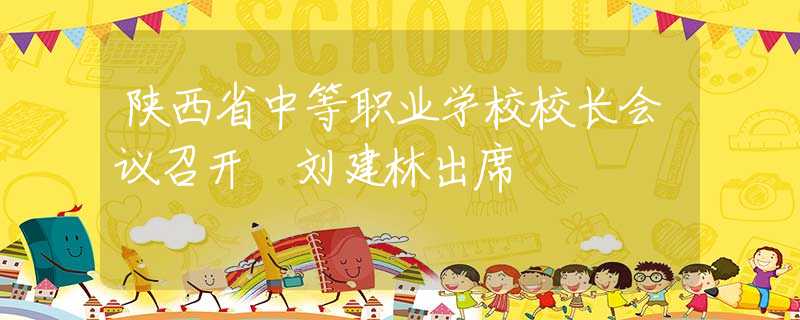 陜西省中等職業(yè)學(xué)校校長(zhǎng)會(huì)議召開(kāi) 劉建林出席