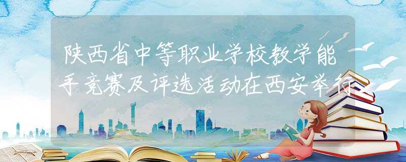 陜西省中等職業(yè)學(xué)校教學(xué)能手競(jìng)賽及評(píng)選活動(dòng)在西安舉行