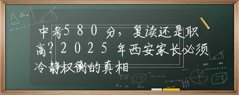 中考580分，復(fù)讀還是職高？2025年西安家長必須冷靜權(quán)衡的真相