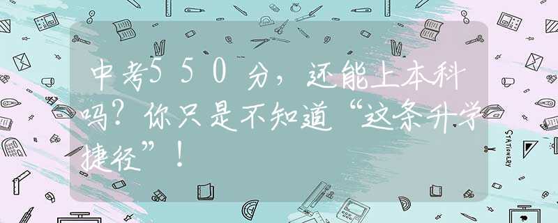 中考550分，還能上本科嗎？你只是不知道“這條升學(xué)捷徑”！