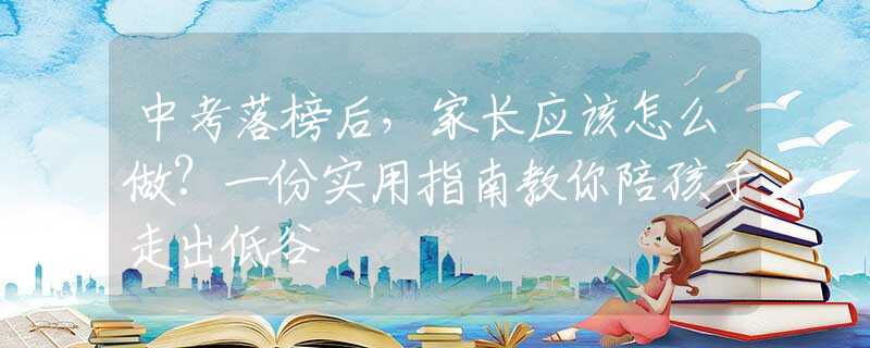 中考落榜后，家長(zhǎng)應(yīng)該怎么做？一份實(shí)用指南教你陪孩子走出低谷