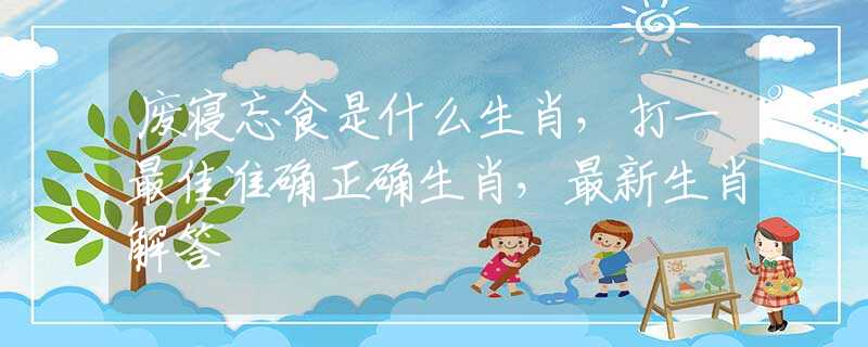 廢寢忘食是什么生肖，打一最佳準(zhǔn)確正確生肖，最新生肖解答