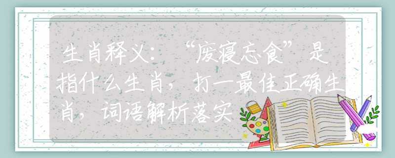 生肖釋義：“廢寢忘食”是指什么生肖，打一最佳正確生肖，詞語(yǔ)解析落實(shí)