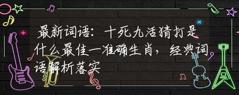最新詞語：十死九活猜打是什么最佳一準確生肖，經(jīng)典詞語解析落實