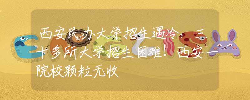 西安民辦大學招生遇冷，三十多所大學招生困難！西安一院校顆粒無收