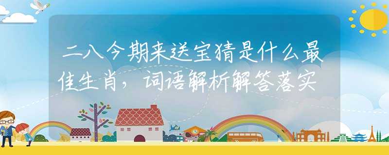二八今期來送寶猜是什么最佳生肖，詞語解析解答落實
