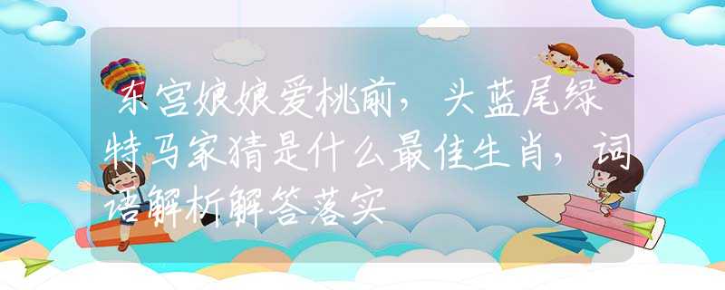 東宮娘娘愛桃前，頭藍尾綠特馬家猜是什么最佳生肖，詞語解析解答落實