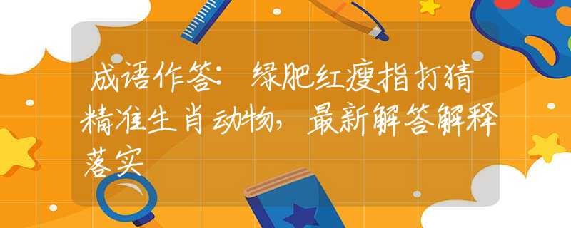 成語作答:綠肥紅瘦指打猜精準(zhǔn)生肖動(dòng)物，最新解答解釋落實(shí)