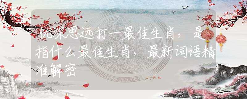 憂深思遠(yuǎn)打一最佳生肖，是指什么最佳生肖，最新詞語精準(zhǔn)解密