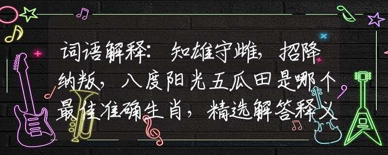詞語解釋:知雄守雌，招降納叛，八度陽光五瓜田是哪個(gè)最佳準(zhǔn)確生肖，精選解答釋義落實(shí)