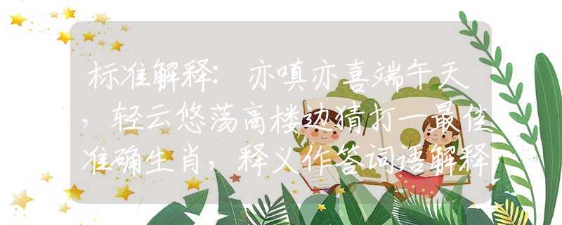 標準解釋:亦嗔亦喜端午天，輕云悠蕩高樓邊猜打一最佳準確生肖，釋義作答詞語解釋