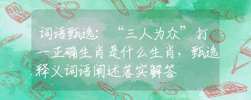 詞語甄選：“三人為眾”打一正確生肖是什么生肖，甄選釋義詞語闡述落實解答