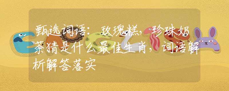 甄選詞語：玫瑰糕，珍珠奶茶猜是什么最佳生肖，詞語解析解答落實(shí)
