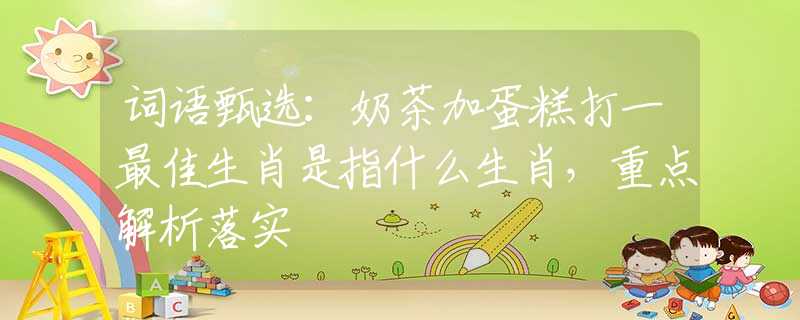 詞語(yǔ)甄選：奶茶加蛋糕打一最佳生肖是指什么生肖，重點(diǎn)解析落實(shí)
