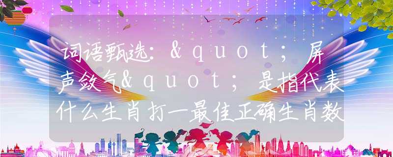 詞語甄選："屏聲斂氣"是指代表什么生肖打一最佳正確生肖數(shù)字，最新釋義詞語闡述釋義落實(shí)