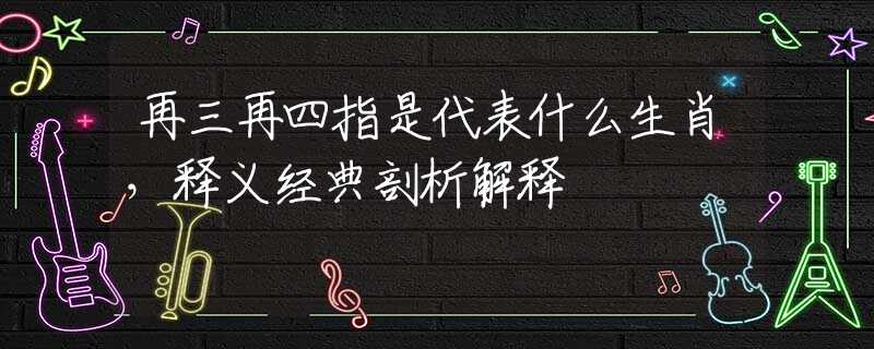 再三再四指是代表什么生肖，釋義經(jīng)典剖析解釋